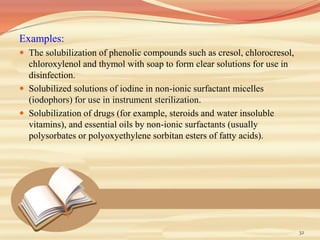 Examples:
 The solubilization of phenolic compounds such as cresol, chlorocresol,
chloroxylenol and thymol with soap to form clear solutions for use in
disinfection.
 Solubilized solutions of iodine in non-ionic surfactant micelles
(iodophors) for use in instrument sterilization.
 Solubilization of drugs (for example, steroids and water insoluble
vitamins), and essential oils by non-ionic surfactants (usually
polysorbates or polyoxyethylene sorbitan esters of fatty acids).
32
 
