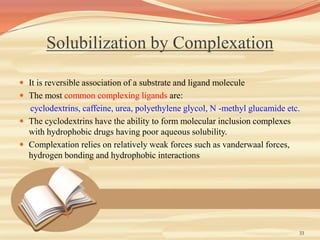 Solubilization by Complexation
 It is reversible association of a substrate and ligand molecule
 The most common complexing ligands are:
cyclodextrins, caffeine, urea, polyethylene glycol, N -methyl glucamide etc.
 The cyclodextrins have the ability to form molecular inclusion complexes
with hydrophobic drugs having poor aqueous solubility.
 Complexation relies on relatively weak forces such as vanderwaal forces,
hydrogen bonding and hydrophobic interactions
33
 