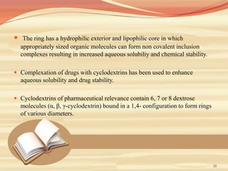 35
 The ring has a hydrophilic exterior and lipophilic core in which
appropriately sized organic molecules can form non covalent inclusion
complexes resulting in increased aqueous solubiliy and chemical stability.
 Complexation of drugs with cyclodextrins has been used to enhance
aqueous solubility and drug stability.
 Cyclodextrins of pharmaceutical relevance contain 6, 7 or 8 dextrose
molecules (α, β, γ-cyclodextrin) bound in a 1,4- configuration to form rings
of various diameters.
 