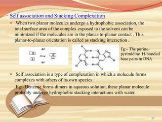 Self association and Stacking Complexation
 When two planar molecules undergo a hydrophobic association, the
total surface area of the complex exposed to the solvent can be
minimized if the molecules are in the planar-to-planar contact . This
planar-to-planar orientation is called as stacking interaction .
 Self association is a type of complexation in which a molecule forms
complexes with others of its own species .
Eg:- Benzene forms dimers in aqueous solution, these planar molecule
probably undergo hydrophobic stacking interactions with water.
37
Eg:– The purine-
pyrimidine H-bonded
base pairs in DNA
 