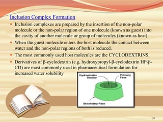 Inclusion Complex Formation
 Inclusion complexes are prepared by the insertion of the non-polar
molecule or the non-polar region of one molecule (known as guest) into
the cavity of another molecule or group of molecules (known as host).
 When the guest molecule enters the host molecule the contact between
water and the non-polar regions of both is reduced.
 The most commonly used host molecules are the CYCLODEXTRINS.
 Derivatives of β-cyclodextrin (e.g. hydroxypropyl-β-cyclodextrin HP-β-
CD) are most commonly used in pharmaceutical formulation for
increased water solubility
38
 