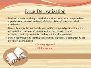 Drug Derivatization
 Derivatization is a technique in which transform a chemical compound into
a product (the reaction's derivate) of similar chemical structure, called
a derivative.
 Generally, a specific functional group of the compound participates in the
derivatization reaction and transforms the educt to a derivate of
deviating reactivity, solubility , boiling point, melting point etc.
 Possible approaches to increase the solubility of poorly soluble drugs by the
process of derivatisation.
- Prodrug Approach
- Salt Formation
40
 