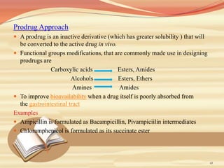 Prodrug Approach
 A prodrug is an inactive derivative (which has greater solubility ) that will
be converted to the active drug in vivo.
 Functional groups modifications, that are commonly made use in designing
prodrugs are
Carboxylic acids Esters, Amides
Alcohols Esters, Ethers
Amines Amides
 To improve bioavailability when a drug itself is poorly absorbed from
the gastrointestinal tract
Examples
 Ampicillin is formulated as Bacampicillin, Pivampiciilin intermediates
 Chloramphenicol is formulated as its succinate ester
41
 