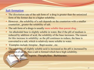 Salt formation
 The dissolution rate of the salt form of a drug is greater than the unionized
form of the former due to a higher solubility.
 However , the solubility of a salt depends on the counterion with a smaller
counterion , greater the solubility of salt.
 The salt form of a drugs is usually more soluble than parent drug .
 An alkaloidal base is slightly soluble in water, But if the pH of medium is
reduced by addition of acid, the solubility of the base increases. The reason
for this increase in solubility: as the pH continues to reduce, the base is
converted to a salt, which is relatively more soluble in water.
 Examples include Atropine , Bupivacaine , etc.
 The solubility of slightly soluble acid is increased as the pH is increased by
addition of alkali, thus a salt is formed which have high solubility.
 Examples include Aspirin , Theophylline , Barbiturates .
42
 