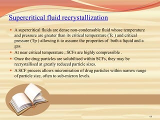 Supercritical fluid recrystallization
 A supercritical fluids are dense non-condensable fluid whose temperature
and pressure are greater than its critical temperature (Tc ) and critical
pressure (Tp ) allowing it to assume the properties of both a liquid and a
gas.
 At near critical temperature , SCFs are highly compressible .
 Once the drug particles are solubilised within SCFs, they may be
recrystallised at greatly reduced particle sizes.
 A SCF process allows micronisation of drug particles within narrow range
of particle size, often to sub-micron levels.
44
 