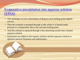 Evaporative precipitation into aqueous solution
(EPAS)
 This technique involves dissolution of drug in a low boiling point organic
solvent .
 Then this solution is pumped through a tube where it is heated under
pressure to a temperature above the solvents boiling point.
 And this solution is sprayed through a fine atomizing nozzle into a heated
aqueous solution
 Surfactants are added to the organic solution and the aqueous solution to
optimize particle formation and stabilization.
45
 