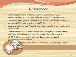 References
1. International journal of pharmaceutical sciences review and
research,vol5,issue1, Varun Ra.j Vemula, article007 nov-dec2010.
2. Journal of global pharma technology techniques to enhance solubility of
poorly soluble drugs: a review available at www.Jgpt.Co.In
3. Joel.H.Hildebrand and Robert L Scott, The solubility if non-electrolytes,
third edition.
4. Pharmacie globale -international journal of comprehensive pharmacy-
review on solubility enhancement techniques for hydrophobic drugs
5. D. M. Brahmankar, sunit b. Jaiswal, Biopharmaceutics and
pharmacokinetics a treatise .
6. Lachman/Lieberman’s,The theory and practice of industrial pharmacy
,fourth edition .
46
 