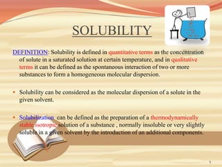 SOLUBILITY
DEFINITION: Solubility is defined in quantitative terms as the concentration
of solute in a saturated solution at certain temperature, and in qualitative
terms it can be defined as the spontaneous interaction of two or more
substances to form a homogeneous molecular dispersion.
 Solubility can be considered as the molecular dispersion of a solute in the
given solvent.
 Solubilization can be defined as the preparation of a thermodynamically
stable isotropic solution of a substance , normally insoluble or very slightly
soluble in a given solvent by the introduction of an additional components.
5
 