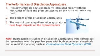 The Performances of Dissolution Apparatuses
1. Hydrodynamics its physical property interested mainly with the
mechanics of fluid and pressure applied on the particles inside the
fluid.
2. The designs of the dissolution apparatuses
3. The ways of operating dissolution apparatuses
have huge impacts on the hydrodynamics
Note: Hydrodynamic studies in dissolution apparatuses were carried out
by researchers over the past few years with both experimental methods
and numerical modeling such as Computational Fluid Dynamics (CFD).
 