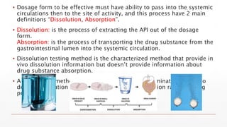 ▪ Dosage form to be effective must have ability to pass into the systemic
circulations then to the site of activity, and this process have 2 main
definitions “Dissolution, Absorption”.
▪ Dissolution: is the process of extracting the API out of the dosage
form.
Absorption: is the process of transporting the drug substance from the
gastrointestinal lumen into the systemic circulation.
▪ Dissolution testing method is the characterized method that provide in
vivo dissolution information but doesn’t provide information about
drug substance absorption.
▪ A dissolution method should have adequate discriminatory power to
detect formulation changes that affect the dissolution rate of a drug
product.
 