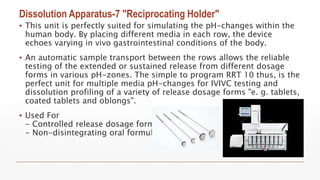 Dissolution Apparatus-7 "Reciprocating Holder"
▪ This unit is perfectly suited for simulating the pH-changes within the
human body. By placing different media in each row, the device
echoes varying in vivo gastrointestinal conditions of the body.
▪ An automatic sample transport between the rows allows the reliable
testing of the extended or sustained release from different dosage
forms in various pH-zones. The simple to program RRT 10 thus, is the
perfect unit for multiple media pH-changes for IVIVC testing and
dissolution profiling of a variety of release dosage forms "e. g. tablets,
coated tablets and oblongs".
▪ Used For
- Controlled release dosage form
- Non-disintegrating oral formulations
 
