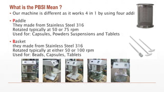 What is the PBSI Mean ?
▪ Our machine is different as it works 4 in 1 by using four additions
▪ Paddle
They made from Stainless Steel 316
Rotated typically at 50 or 75 rpm
Used for: Capsules, Powders Suspensions and Tablets
▪ Basket
they made from Stainless Steel 316
Rotated typically at either 50 or 100 rpm
Used for: Beads, Capsules, Tablets
 