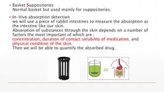 ▪ Basket Suppositories
Normal basket but used mainly for suppositories.
▪ In-Vivo absorption detection
we will use a piece of rabbit intestines to measure the absorption as
the intestine like our skin.
Absorption of substances through the skin depends on a number of
factors the most important of which are :
concentration, duration of contact solubility of medication, and
physical condition of the skin.
Then we will be able to quantify the absorbed drug.
 