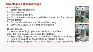 Advantages & Disadvantages
▪ Advantages:
1- Better reproducibility.
2- Easy to clean.
3- PH change possible.
4- Can be easily automated which is important for routine
investigation.
5- Easy in detection absorption of the drug
6- Easy and accurate in sampling method
▪ Disadvantages
1- Tendency of light particles to float at surface
after leaving baskets or in paddle method.
2- Sensitivity of apparatus to variables such as vibrations, eccentricity.
3- Rapid corrosion of SS mesh in presence of HCl.
4- Sensitivity of apparatus to any slight changes in paddle orientation.
 