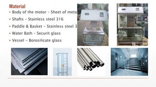 Material
▪ Body of the motor – Sheet of metal
▪ Shafts – Stainless steel 316
▪ Paddle & Basket - Stainless steel 316.
▪ Water Bath – Securit glass
▪ Vessel - Borosilicate glass
 