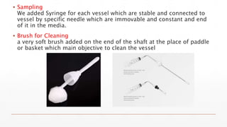 ▪ Sampling
We added Syringe for each vessel which are stable and connected to
vessel by specific needle which are immovable and constant and end
of it in the media.
▪ Brush for Cleaning
a very soft brush added on the end of the shaft at the place of paddle
or basket which main objective to clean the vessel
 