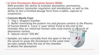 ▪ In Vitro Dissolution Absorption System (IDAS)
IDAS provides the ability to evaluate absorption, permeation,
accumulation, biomarker regulation and metabolism, as well as the
ability to test a finished dosage form from a tablet, capsule to
suspension.
▪ Consists Mainly From
1- Two L-Shaped Chamber
2- Buffer mimicking the protein ion and glucose content in the Plasma
of human blood 3- Caco-2 Layer which fixed in the end of the
chamber they are intestinal Human cells used mainly in research of
absorption system.
4- Special vessel "500 ML"
▪ Samples are taken normally from the open in the cover of
the vessel to assay the dissolution in the same time
we take sample from the eye of the chamber
to detect the absorption
 
