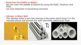 ▪ Protection the Paddle or Basket
We can cover the paddle or basket by using the Gold, Titanium, and
PTFE.
are very important in preventing corrosion
▪ Vibrator in Water Bath
The vibrator make a very low moving in the water which keep it in the
movable phase and prevent the salts and other adulterants from
precipitation on the wall.
 