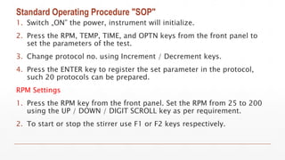 Standard Operating Procedure "SOP"
1. Switch „ON” the power, instrument will initialize.
2. Press the RPM, TEMP, TIME, and OPTN keys from the front panel to
set the parameters of the test.
3. Change protocol no. using Increment / Decrement keys.
4. Press the ENTER key to register the set parameter in the protocol,
such 20 protocols can be prepared.
RPM Settings
1. Press the RPM key from the front panel. Set the RPM from 25 to 200
using the UP / DOWN / DIGIT SCROLL key as per requirement.
2. To start or stop the stirrer use F1 or F2 keys respectively.
 