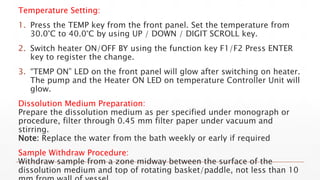 Temperature Setting:
1. Press the TEMP key from the front panel. Set the temperature from
30.0°C to 40.0°C by using UP / DOWN / DIGIT SCROLL key.
2. Switch heater ON/OFF BY using the function key F1/F2 Press ENTER
key to register the change.
3. “TEMP ON” LED on the front panel will glow after switching on heater.
The pump and the Heater ON LED on temperature Controller Unit will
glow.
Dissolution Medium Preparation:
Prepare the dissolution medium as per specified under monograph or
procedure, filter through 0.45 mm filter paper under vacuum and
stirring.
Note: Replace the water from the bath weekly or early if required
Sample Withdraw Procedure:
Withdraw sample from a zone midway between the surface of the
dissolution medium and top of rotating basket/paddle, not less than 10
 
