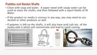 Paddles and Basket Shafts
▪ Clean with soap and water. A paper towel with soapy water can be
used to clean the shafts, and then followed with a squirt bottle of DI
Water.
▪ If the product or media is viscous in any way, you may need to use
alcohol or other products as well.
▪ If polymer is left on the shafts, it will also have acid/salt/etc. of the
media with it which will concentrate and lead to rapid rusting.
 