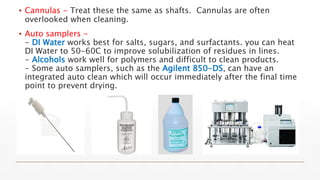 ▪ Cannulas - Treat these the same as shafts. Cannulas are often
overlooked when cleaning.
▪ Auto samplers -
- DI Water works best for salts, sugars, and surfactants. you can heat
DI Water to 50-60C to improve solubilization of residues in lines.
- Alcohols work well for polymers and difficult to clean products.
- Some auto samplers, such as the Agilent 850-DS, can have an
integrated auto clean which will occur immediately after the final time
point to prevent drying.
 
