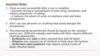 Important Notes
1. Clean as soon as possible after a run is complete
- prevents drying or precipitation of your drug, excipients, and
media components in tubing
- it reduces the attack of acids on stainless steel and other
components.
2. don't use any abrasives or anything that could damage the
components
3. The cleaning being performed should be based on the samples
you've run. Different samples and media will often require different
cleaning approaches.
- Surfactants and salts is often cleaned best with DI Water.
- Polymers may require use of alcohols to help clean the system.
- Surfactants/salts/polymers may require several rinses of
Water/Alcohol/Water.
 