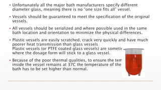 ▪ Unfortunately all the major bath manufacturers specify different
diameter glass, meaning there is no “one size fits all” vessel.
▪ Vessels should be guaranteed to meet the specification of the original
vessels.
▪ All vessels should be serialized and where possible used in the same
bath location and orientation to minimize the physical differences.
▪ Plastic vessels are easily scratched, crack very quickly and have much
poorer heat transmission than glass vessels
Plastic vessels (or PTFE coated glass vessels) are sometimes used
where the dosage form will stick to a glass vessel.
▪ Because of the poor thermal qualities, to ensure the temperature
inside the vessel remains at 37C the temperature of the water
bath has to be set higher than normal.
 