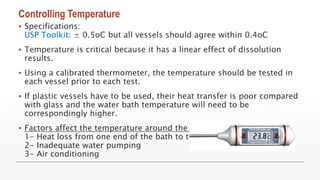 Controlling Temperature
▪ Specifications:
USP Toolkit: ± 0.5oC but all vessels should agree within 0.4oC
▪ Temperature is critical because it has a linear effect of dissolution
results.
▪ Using a calibrated thermometer, the temperature should be tested in
each vessel prior to each test.
▪ If plastic vessels have to be used, their heat transfer is poor compared
with glass and the water bath temperature will need to be
correspondingly higher.
▪ Factors affect the temperature around the dissolution tester.
1- Heat loss from one end of the bath to the other
2- Inadequate water pumping
3- Air conditioning
 