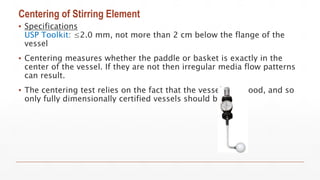 Centering of Stirring Element
▪ Specifications
USP Toolkit: ≤2.0 mm, not more than 2 cm below the flange of the
vessel
▪ Centering measures whether the paddle or basket is exactly in the
center of the vessel. If they are not then irregular media flow patterns
can result.
▪ The centering test relies on the fact that the vessels are good, and so
only fully dimensionally certified vessels should be used.
 