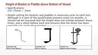 Height of Basket or Paddle above Bottom of Vessel
▪ Specifications:
USP: 25mm ± 2mm
▪ Height setting for baskets and paddles is necessary prior to each test.
Although it is part of the qualification process every six months, it
should not be assumed that the height does not change between those
times, and a check before each test ensures that the tester has been
correctly set-up by the operator.
DEPSET-MI
25mm Ball Spacer
DEPSET-25
25mm Spacer
DDAPT-Q
Digital Depth Gauge
 