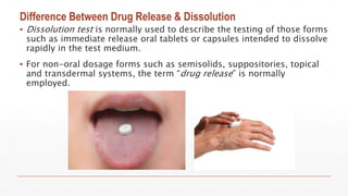Difference Between Drug Release & Dissolution
▪ Dissolution test is normally used to describe the testing of those forms
such as immediate release oral tablets or capsules intended to dissolve
rapidly in the test medium.
▪ For non-oral dosage forms such as semisolids, suppositories, topical
and transdermal systems, the term “drug release” is normally
employed.
 
