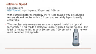 Rotational Speed
▪ Specifications
USP Toolkit: +/- 1rpm at 50rpm and 100rpm
▪ With current motor technology there is no reason why dissolution
testers should not be within 0.1rpm and certainly 1rpm is easily
achievable.
▪ The simplest way to measure rotational speed is with an optical
tachometer. This reads a reflective marker placed on the spindle. It is
ideal to measure this at both 50 rpm and 100rpm which are the two
most common test speeds.
 