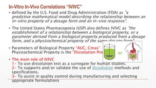 In-Vitro In-Vivo Correlations “IVIVC”
▪ defined by the U.S. Food and Drug Administration (FDA) as "a
predictive mathematical model describing the relationship between an
in-vitro property of a dosage form and an in-vivo response".
▪ The United States Pharmacopoeia (USP) also defines IVIVC as "the
establishment of a relationship between a biological property, or a
parameter derived from a biological property produced from a dosage
form, and a physicochemical property of the same dosage form".
▪ Parameters of Biological Property “AUC, Cmax”
Physicochemical Property is the “Dissolution Profile”
▪ The main role of IVIVC
1- To use dissolution test as a surrogate for human studies.
2- To supports and/or validate the use of dissolution methods and
specifications.
3- To assist in quality control during manufacturing and selecting
appropriate formulations
 