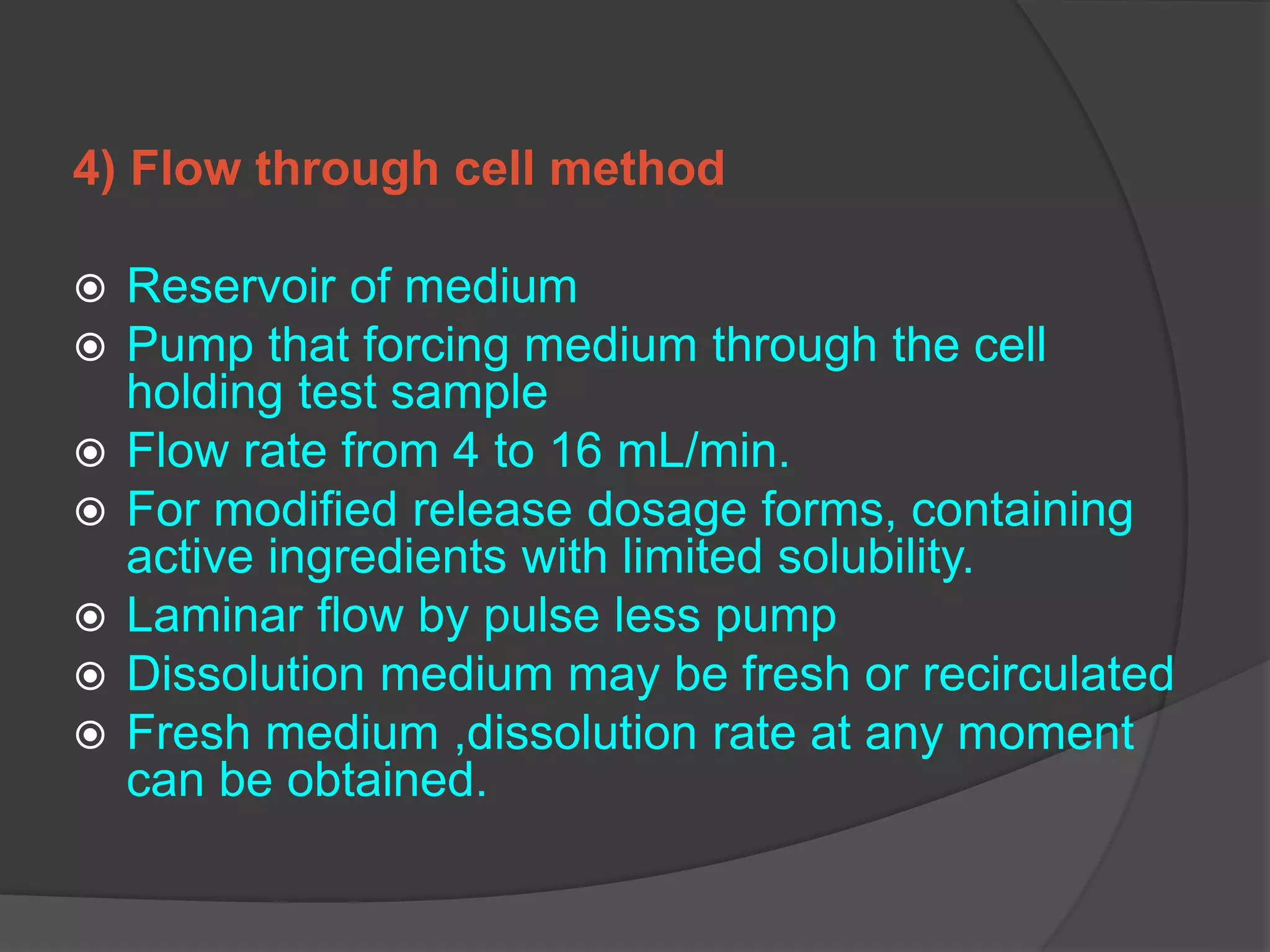 4) Flow through cell method
 Reservoir of medium
 Pump that forcing medium through the cell
holding test sample
 Flow rate from 4 to 16 mL/min.
 For modified release dosage forms, containing
active ingredients with limited solubility.
 Laminar flow by pulse less pump
 Dissolution medium may be fresh or recirculated
 Fresh medium ,dissolution rate at any moment
can be obtained.
 