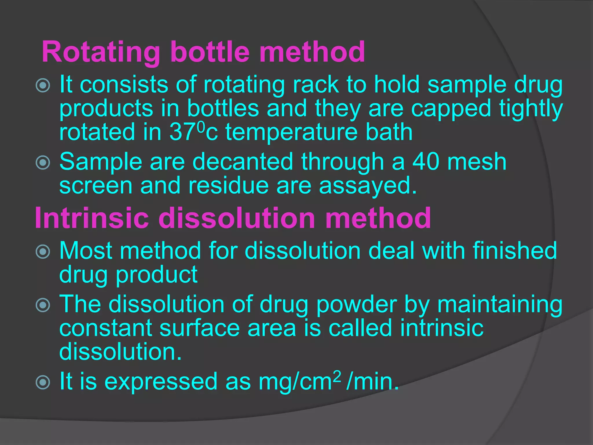 Rotating bottle method
 It consists of rotating rack to hold sample drug
products in bottles and they are capped tightly
rotated in 370c temperature bath
 Sample are decanted through a 40 mesh
screen and residue are assayed.
Intrinsic dissolution method
 Most method for dissolution deal with finished
drug product
 The dissolution of drug powder by maintaining
constant surface area is called intrinsic
dissolution.
 It is expressed as mg/cm2 /min.
 