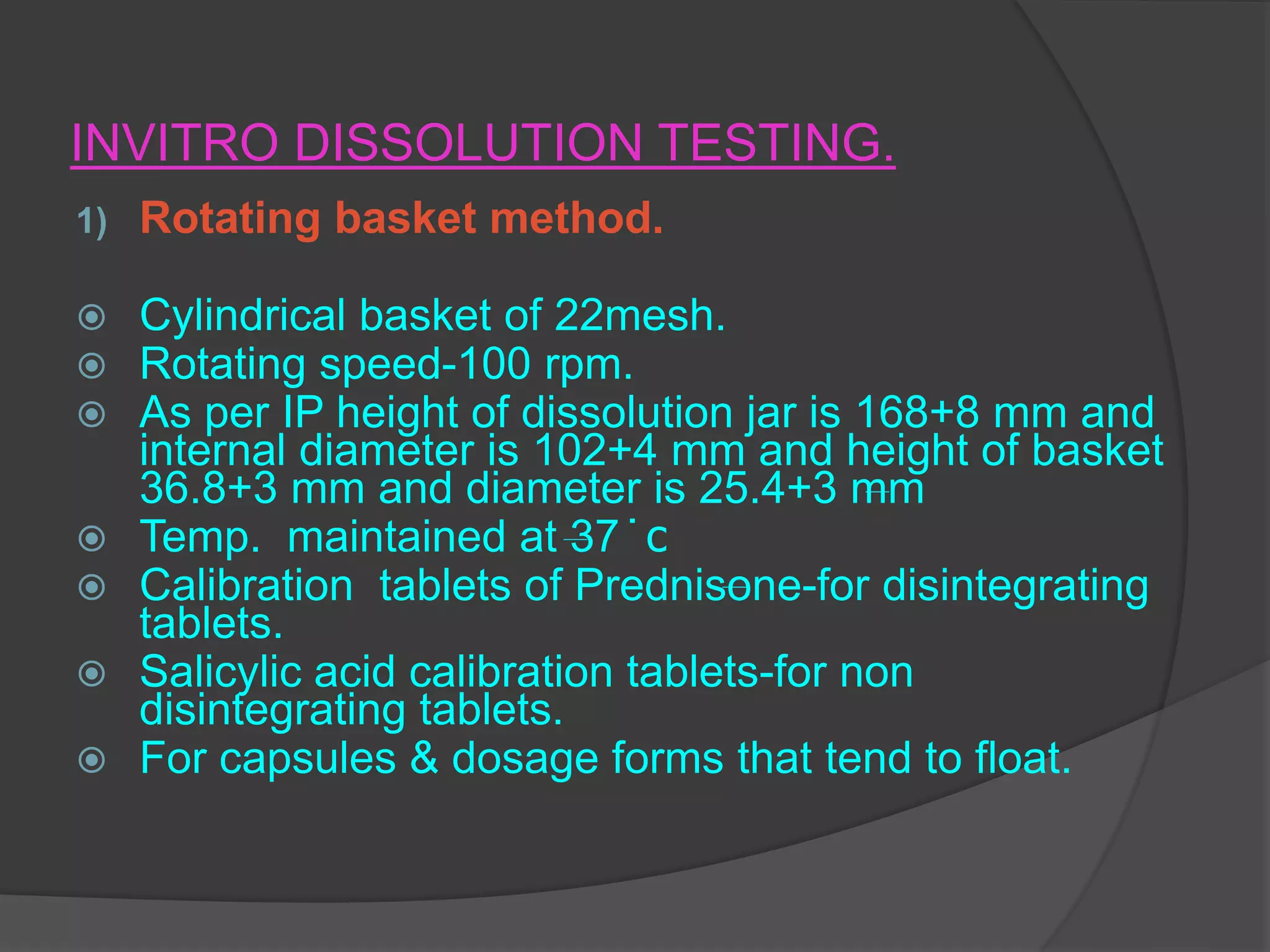 INVITRO DISSOLUTION TESTING.
1) Rotating basket method.
 Cylindrical basket of 22mesh.
 Rotating speed-100 rpm.
 As per IP height of dissolution jar is 168+8 mm and
internal diameter is 102+4 mm and height of basket
36.8+3 mm and diameter is 25.4+3 mm
 Temp. maintained at 37 ̇ c
 Calibration tablets of Prednisone-for disintegrating
tablets.
 Salicylic acid calibration tablets-for non
disintegrating tablets.
 For capsules & dosage forms that tend to float.
 