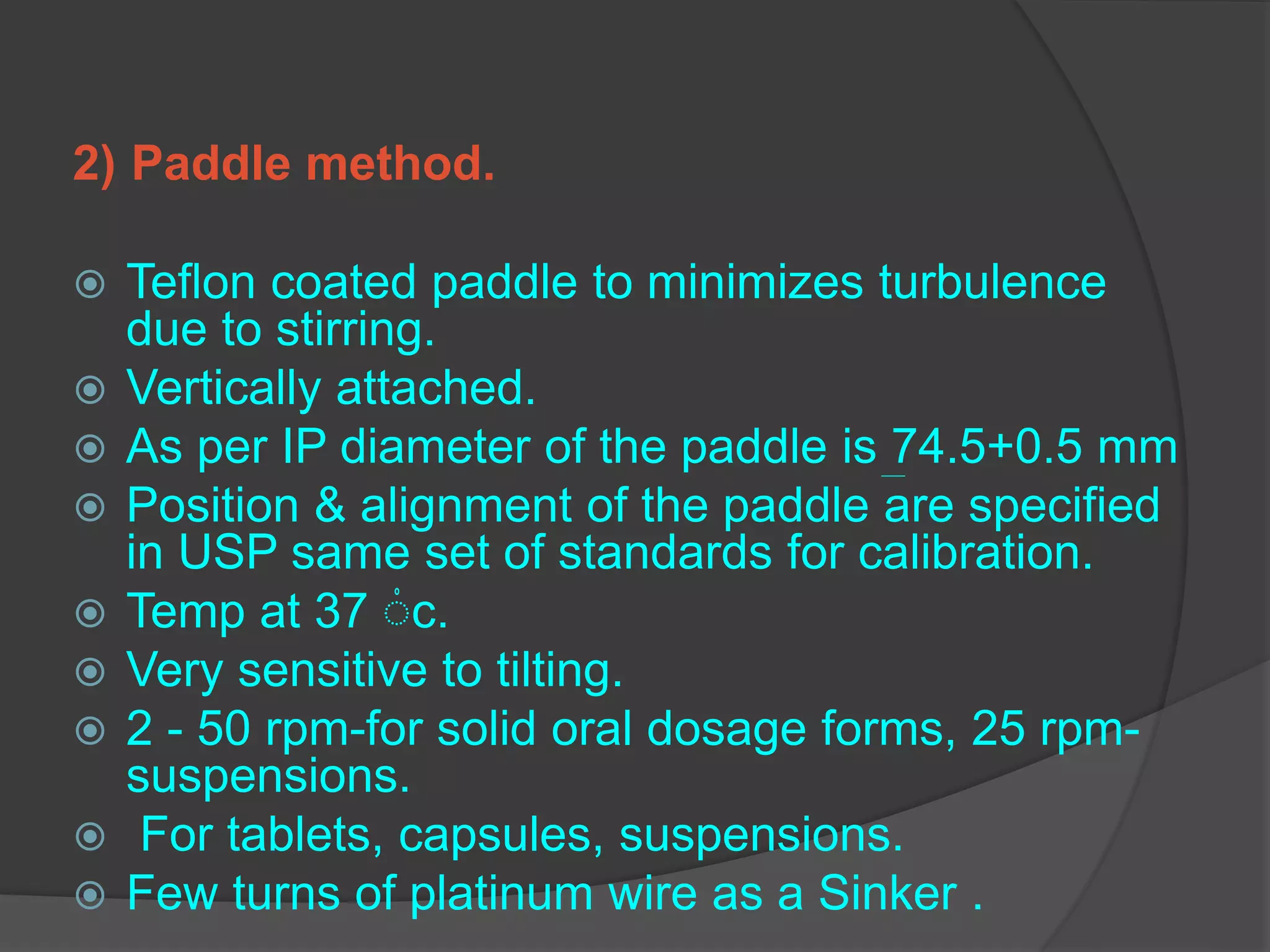 2) Paddle method.
 Teflon coated paddle to minimizes turbulence
due to stirring.
 Vertically attached.
 As per IP diameter of the paddle is 74.5+0.5 mm
 Position & alignment of the paddle are specified
in USP same set of standards for calibration.
 Temp at 37 ۠c.
 Very sensitive to tilting.
 2 - 50 rpm-for solid oral dosage forms, 25 rpm-
suspensions.
 For tablets, capsules, suspensions.
 Few turns of platinum wire as a Sinker .
 