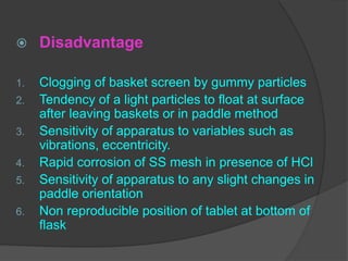  Disadvantage
1. Clogging of basket screen by gummy particles
2. Tendency of a light particles to float at surface
after leaving baskets or in paddle method
3. Sensitivity of apparatus to variables such as
vibrations, eccentricity.
4. Rapid corrosion of SS mesh in presence of HCl
5. Sensitivity of apparatus to any slight changes in
paddle orientation
6. Non reproducible position of tablet at bottom of
flask
 