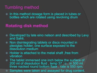 Tumbling method
 In this method dosage form is placed in tubes or
bottles which are rotated using revolving drum
Rotating disk method
 Developed by late eino nelson and described by Levy
and Sahli.
 Non disintegrating tablets or discs mounted in
plexiglas holder, one surface exposed to the
dissolution medium
 Holder is attached to the metal shaft ,free from
vibration
 The tablet immersed one inch below the surface of
200 ml of dissolution fluid , temp 37 ۠c , in 500 ml
three nacked round bottom flask , rate is 550 rpm.
 Samples were taken and assayed for drug content.
 
