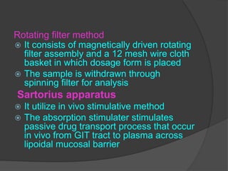 Rotating filter method
 It consists of magnetically driven rotating
filter assembly and a 12 mesh wire cloth
basket in which dosage form is placed
 The sample is withdrawn through
spinning filter for analysis
Sartorius apparatus
 It utilize in vivo stimulative method
 The absorption stimulater stimulates
passive drug transport process that occur
in vivo from GIT tract to plasma across
lipoidal mucosal barrier
 