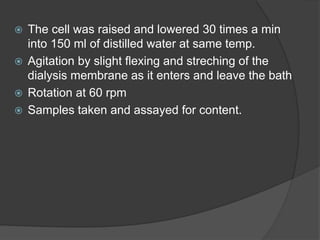  The cell was raised and lowered 30 times a min
into 150 ml of distilled water at same temp.
 Agitation by slight flexing and streching of the
dialysis membrane as it enters and leave the bath
 Rotation at 60 rpm
 Samples taken and assayed for content.
 
