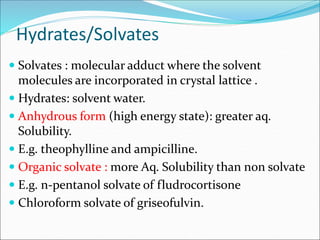Hydrates/Solvates
 Solvates : molecular adduct where the solvent
molecules are incorporated in crystal lattice .
 Hydrates: solvent water.
 Anhydrous form (high energy state): greater aq.
Solubility.
 E.g. theophylline and ampicilline.
 Organic solvate : more Aq. Solubility than non solvate
 E.g. n-pentanol solvate of fludrocortisone
 Chloroform solvate of griseofulvin.
 
