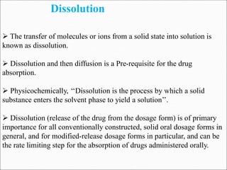 Dissolution
 The transfer of molecules or ions from a solid state into solution is
known as dissolution.
 Dissolution and then diffusion is a Pre-requisite for the drug
absorption.
 Physicochemically, ‘‘Dissolution is the process by which a solid
substance enters the solvent phase to yield a solution’’.
 Dissolution (release of the drug from the dosage form) is of primary
importance for all conventionally constructed, solid oral dosage forms in
general, and for modified-release dosage forms in particular, and can be
the rate limiting step for the absorption of drugs administered orally.
 