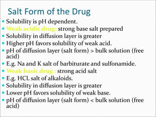 Salt Form of the Drug
 Solubility is pH dependent.
 Weak acidic drug: strong base salt prepared
 Solubility in diffusion layer is greater
 Higher pH favors solubility of weak acid.
 pH of diffusion layer (salt form) > bulk solution (free
acid)
 E.g. Na and K salt of barbiturate and sulfonamide.
 Weak basic drug : strong acid salt
 E.g. HCL salt of alkaloids.
 Solubility in diffusion layer is greater
 Lower pH favors solubility of weak base.
 pH of diffusion layer (salt form) < bulk solution (free
acid)
 