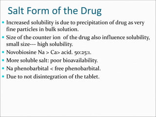 Salt Form of the Drug
 Increased solubility is due to precipitation of drug as very
fine particles in bulk solution.
 Size of the counter ion of the drug also influence solubility,
small size--- high solubility.
 Novobiosine Na > Ca> acid. 50:25:1.
 More soluble salt: poor bioavailability.
 Na phenobarbital < free phenobarbital.
 Due to not disintegration of the tablet.
 