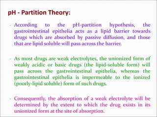 pH - Partition Theory:
- According to the pH-partition hypothesis, the
gastrointestinal epithelia acts as a lipid barrier towards
drugs which are absorbed by passive diffusion, and those
that are lipid soluble will pass across the barrier.
- As most drugs are weak electrolytes, the unionized form of
weakly acidic or basic drugs (the lipid-soluble form) will
pass across the gastrointestinal epithelia, whereas the
gastrointestinal epithelia is impermeable to the ionized
(poorly-lipid soluble) form of such drugs.
- Consequently, the absorption of a weak electrolyte will be
determined by the extent to which the drug exists in its
unionized form at the site of absorption.
 
