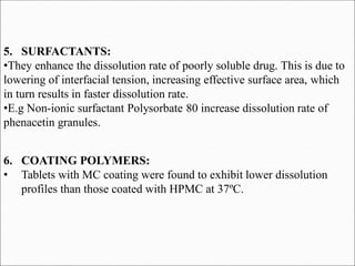 5. SURFACTANTS:
•They enhance the dissolution rate of poorly soluble drug. This is due to
lowering of interfacial tension, increasing effective surface area, which
in turn results in faster dissolution rate.
•E.g Non-ionic surfactant Polysorbate 80 increase dissolution rate of
phenacetin granules.
6. COATING POLYMERS:
• Tablets with MC coating were found to exhibit lower dissolution
profiles than those coated with HPMC at 37ºC.
 