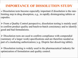  Dissolution tests become especially important if dissolution is the rate-
limiting step in drug absorption, e.g., in rapidly disintegrating tablets or
capsules.
 From a Quality Control perspective, dissolution testing is mainly used
to confirm product quality and batch-to-batch consistency and to identify
good and bad formulations.
 Dissolution tests are used to confirm compliance with compendial
(summary of a larger work) specifications and are therefore needed as
part of a marketing authorization.( e.g. Disprin fast dissolving tablet).
 Dissolution testing is widely used in the pharmaceutical industry for
optimization of formulation and quality control.
IMPORTANCE OF DISSOLUTION STUDY
 