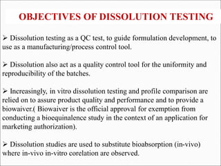  Dissolution testing as a QC test, to guide formulation development, to
use as a manufacturing/process control tool.
 Dissolution also act as a quality control tool for the uniformity and
reproducibility of the batches.
 Increasingly, in vitro dissolution testing and profile comparison are
relied on to assure product quality and performance and to provide a
biowaiver.( Biowaiver is the official approval for exemption from
conducting a bioequinalence study in the context of an application for
marketing authorization).
 Dissolution studies are used to substitute bioabsorption (in-vivo)
where in-vivo in-vitro corelation are observed.
OBJECTIVES OF DISSOLUTION TESTING
 